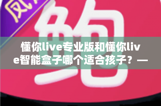 懂你live专业版和懂你live智能盒子哪个适合孩子?——家长必看的选购深度对比指南 懂你live专业版和懂你live智能盒子哪个适合孩子?——家长必看的选购深度对比指南
