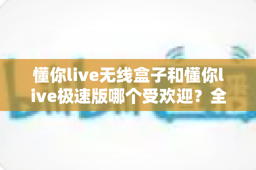 懂你live无线盒子和懂你live极速版哪个受欢迎？全面对比评测助你选对直播利器