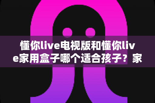 懂你live电视版和懂你live家用盒子哪个适合孩子?家长选前必读的实用指南 懂你live电视版和懂你live家用盒子哪个适合孩子?家长选前必读的实用指南