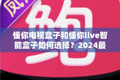 懂你电视盒子和懂你live智能盒子如何选择？2024最新选购指南与深度对比解析