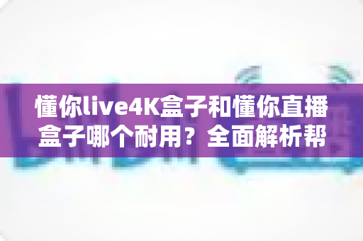 懂你live4K盒子和懂你直播盒子哪个耐用？全面解析帮你找到更耐用的选择