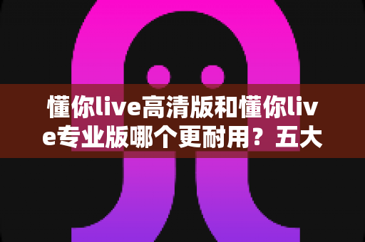 懂你live高清版和懂你live专业版哪个更耐用?五大维度深度对比与选购指南 懂你live高清版和懂你live专业版哪个更耐用?五大维度深度对比与选购指南