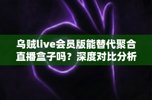 乌贼live会员版能替代聚合直播盒子吗？深度对比分析与选购全指南