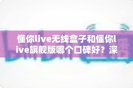 懂你live无线盒子和懂你live旗舰版哪个口碑好?深度对比两款设备的真实评价与选购指南 懂你live无线盒子和懂你live旗舰版哪个口碑好?深度对比两款设备的真实评价与选购指南