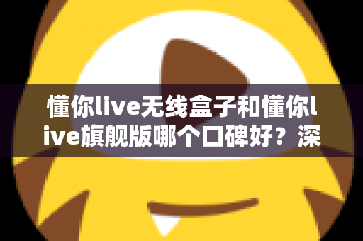 懂你live无线盒子和懂你live旗舰版哪个口碑好?深度对比两款设备的真实评价与选购指南 懂你live无线盒子和懂你live旗舰版哪个口碑好?深度对比两款设备的真实评价与选购指南