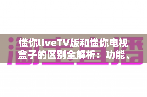懂你liveTV版和懂你电视盒子的区别全解析:功能、界面、适用人群一次看明白 懂你liveTV版和懂你电视盒子的区别全解析:功能、界面、适用人群一次看明白