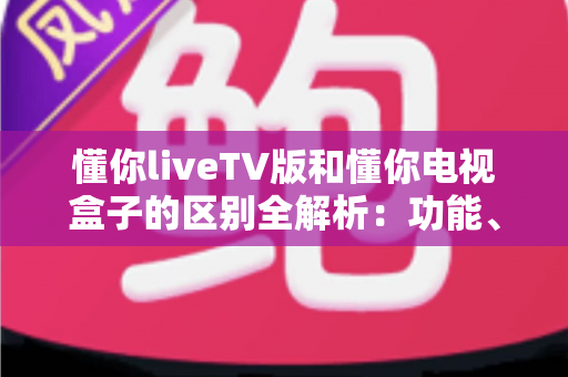 懂你liveTV版和懂你电视盒子的区别全解析:功能、界面、适用人群一次看明白 懂你liveTV版和懂你电视盒子的区别全解析:功能、界面、适用人群一次看明白