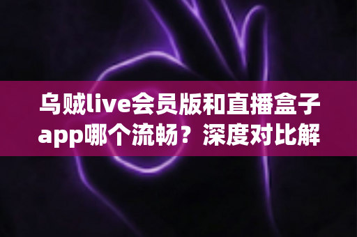乌贼live会员版和直播盒子app哪个流畅？深度对比解析两大直播软件的性能与观看体验