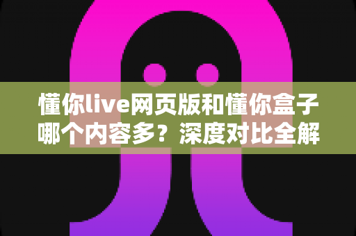 懂你live网页版和懂你盒子哪个内容多？深度对比全解析，帮你选出内容更丰富的观影首选