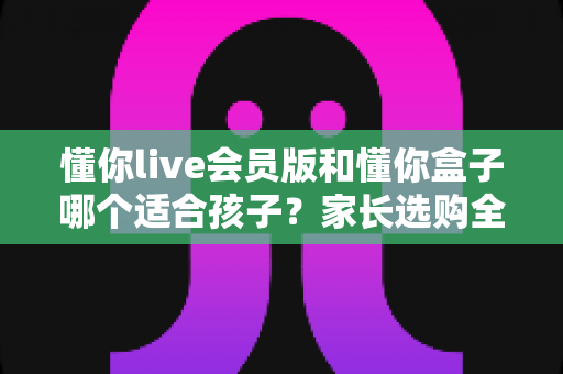 懂你live会员版和懂你盒子哪个适合孩子?家长选购全攻略,一文帮你选对不踩坑 懂你live会员版和懂你盒子哪个适合孩子?家长选购全攻略,一文帮你选对不踩坑