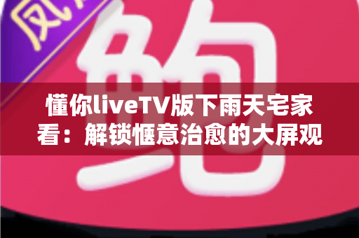 懂你liveTV版下雨天宅家看：解锁惬意治愈的大屏观影新体验