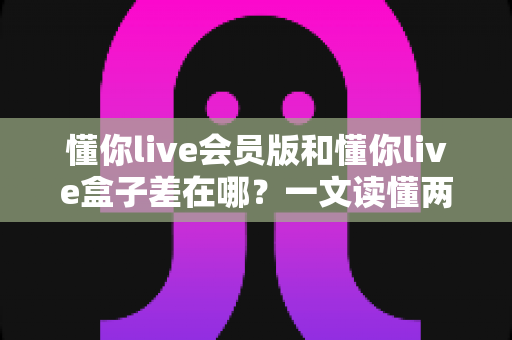 懂你live会员版和懂你live盒子差在哪？一文读懂两者区别，选对版本不花冤枉钱
