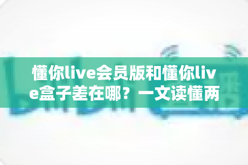 懂你live会员版和懂你live盒子差在哪？一文读懂两者区别，选对版本不花冤枉钱