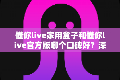 懂你live家用盒子和懂你live官方版哪个口碑好？深度对比分析与选购指南