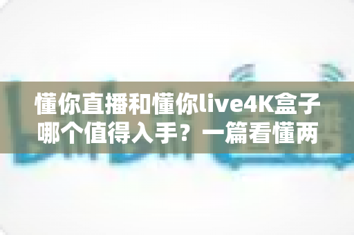 懂你直播和懂你live4K盒子哪个值得入手？一篇看懂两者区别与选购建议的深度评测指南