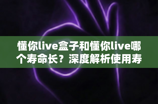 懂你live盒子和懂你live哪个寿命长？深度解析使用寿命差异与选购全攻略