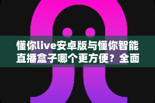 懂你live安卓版与懂你智能直播盒子哪个更方便？全面对比助你轻松选择