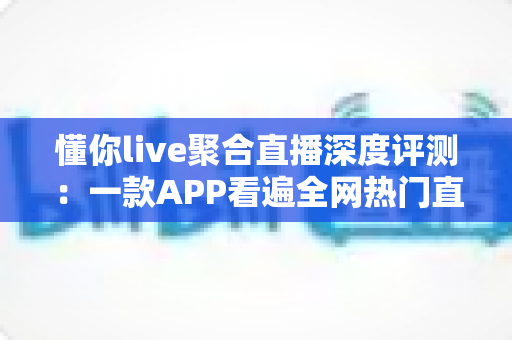 懂你live聚合直播深度评测:一款APP看遍全网热门直播的实测报告 懂你live聚合直播深度评测:一款APP看遍全网热门直播的实测报告