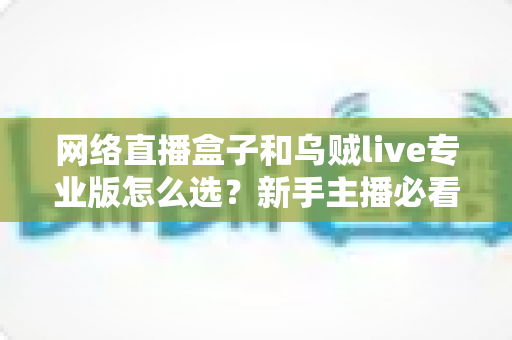 网络直播盒子和乌贼live专业版怎么选？新手主播必看的全面对比与实用选购攻略