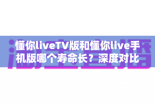 懂你liveTV版和懂你live手机版哪个寿命长？深度对比分析助你做出明智选择