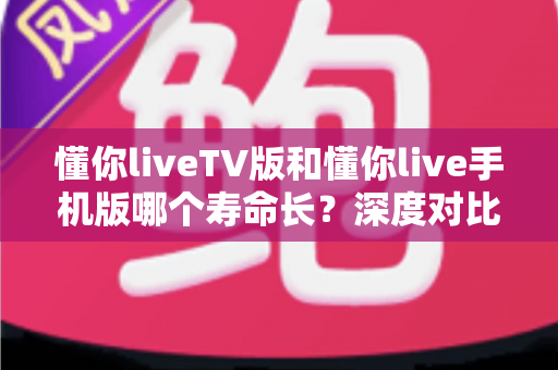懂你liveTV版和懂你live手机版哪个寿命长？深度对比分析助你做出明智选择