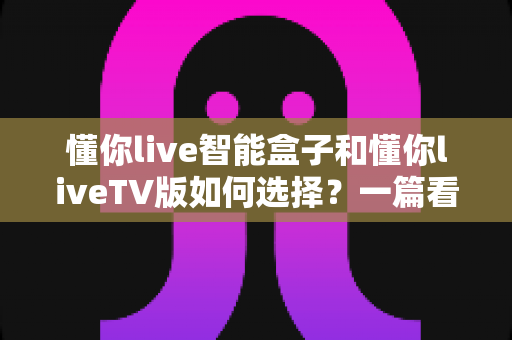 懂你live智能盒子和懂你liveTV版如何选择？一篇看懂核心区别的实用选购指南
