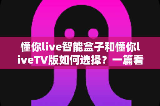 懂你live智能盒子和懂你liveTV版如何选择？一篇看懂核心区别的实用选购指南
