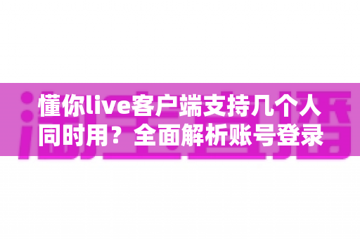 懂你live客户端支持几个人同时用？全面解析账号登录规则与多人使用方案