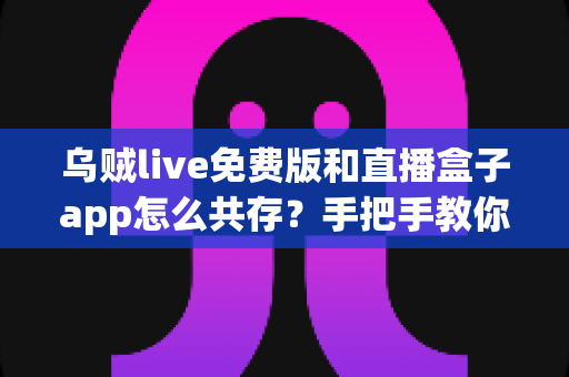 乌贼live免费版和直播盒子app怎么共存？手把手教你双应用共存的实用方法与避坑指南