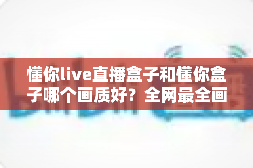 懂你live直播盒子和懂你盒子哪个画质好?全网最全画质对比测评与选购指南 懂你live直播盒子和懂你盒子哪个画质好?全网最全画质对比测评与选购指南