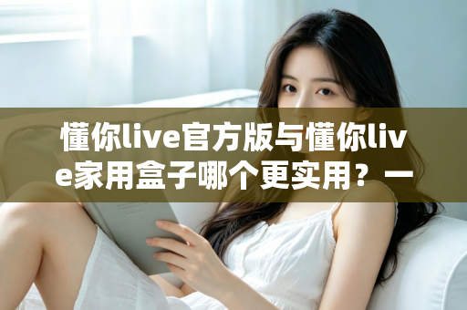 懂你live官方版与懂你live家用盒子哪个更实用?一份帮你少走弯路的全景选购指南 懂你live官方版与懂你live家用盒子哪个更实用?一份帮你少走弯路的全景选购指南