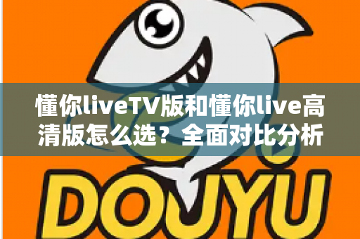 懂你liveTV版和懂你live高清版怎么选?全面对比分析助你找到最适合的版本 懂你liveTV版和懂你live高清版怎么选?全面对比分析助你找到最适合的版本