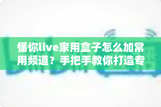 懂你live家用盒子怎么加常用频道？手把手教你打造专属个性化频道列表，观影体验一步到位