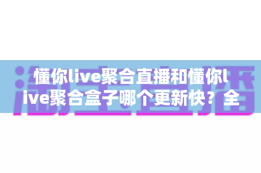 懂你live聚合直播和懂你live聚合盒子哪个更新快？全面对比分析助你选出更新更及时的观影方案