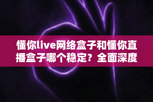 懂你live网络盒子和懂你直播盒子哪个稳定？全面深度对比分析，帮你选出最适合自己的观影设备