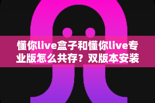 懂你live盒子和懂你live专业版怎么共存?双版本安装配置与高效使用完全指南 懂你live盒子和懂你live专业版怎么共存?双版本安装配置与高效使用完全指南