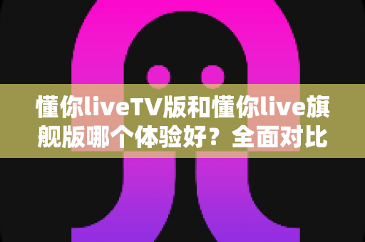 懂你liveTV版和懂你live旗舰版哪个体验好?全面对比分析助你轻松选对版本 懂你liveTV版和懂你live旗舰版哪个体验好?全面对比分析助你轻松选对版本
