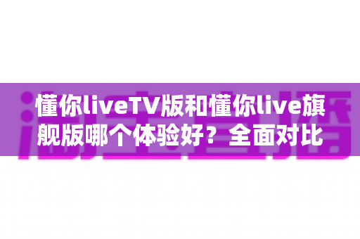 懂你liveTV版和懂你live旗舰版哪个体验好?全面对比分析助你轻松选对版本 懂你liveTV版和懂你live旗舰版哪个体验好?全面对比分析助你轻松选对版本