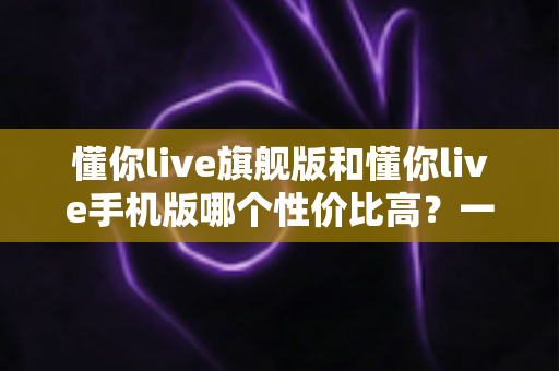 懂你live旗舰版和懂你live手机版哪个性价比高？一篇讲透的选购对比指南