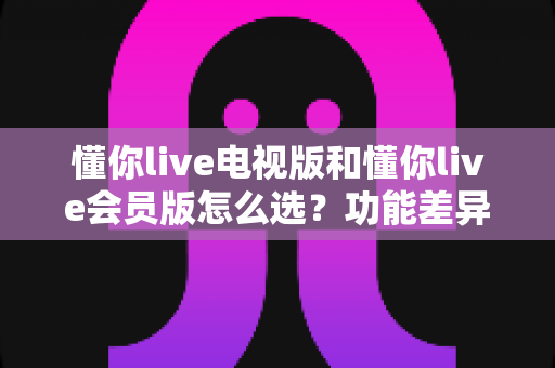 懂你live电视版和懂你live会员版怎么选？功能差异、适用人群与选购全攻略