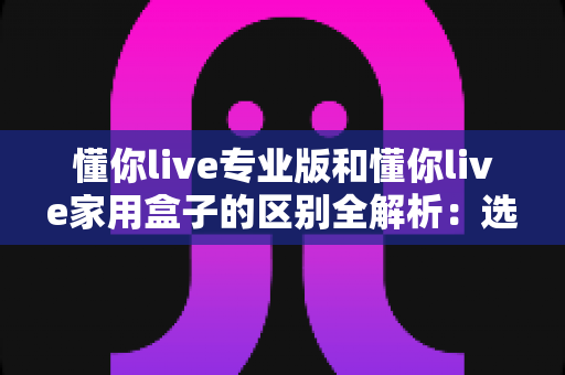 懂你live专业版和懂你live家用盒子的区别全解析：选购前必看的深度对比指南