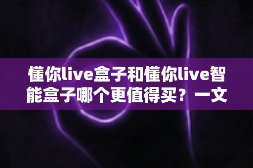 懂你live盒子和懂你live智能盒子哪个更值得买？一文看懂两者差异，选对不花冤枉钱