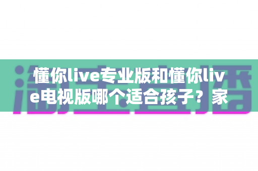 懂你live专业版和懂你live电视版哪个适合孩子？家长必读的全面对比与选择指南