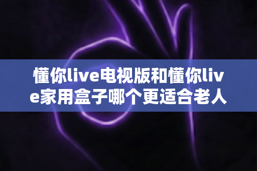 懂你live电视版和懂你live家用盒子哪个更适合老人用?2025最新适老化选购指南与深度对比 懂你live电视版和懂你live家用盒子哪个更适合老人用?2025最新适老化选购指南与深度对比