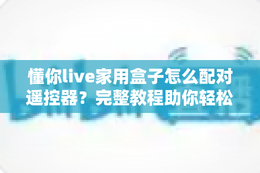 懂你live家用盒子怎么配对遥控器?完整教程助你轻松搞定遥控器连接问题 懂你live家用盒子怎么配对遥控器?完整教程助你轻松搞定遥控器连接问题