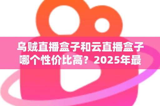 乌贼直播盒子和云直播盒子哪个性价比高？2025年最全对比评测与选购指南