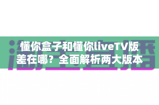 懂你盒子和懂你liveTV版差在哪?全面解析两大版本核心区别与选购指南 懂你盒子和懂你liveTV版差在哪?全面解析两大版本核心区别与选购指南