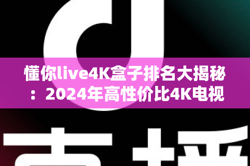 懂你live4K盒子排名大揭秘：2024年高性价比4K电视盒子选购全攻略