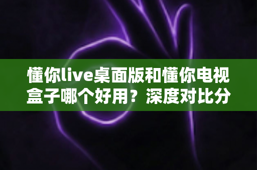 懂你live桌面版和懂你电视盒子哪个好用?深度对比分析助你做出明智选择 懂你live桌面版和懂你电视盒子哪个好用?深度对比分析助你做出明智选择
