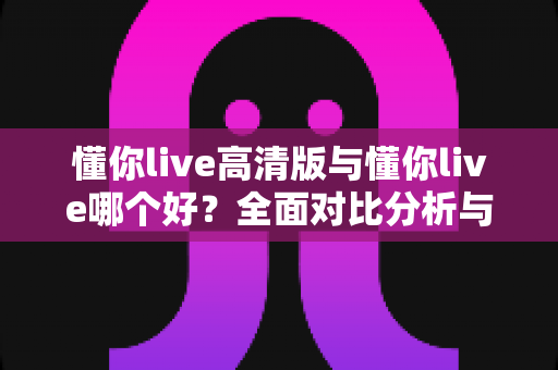 懂你live高清版与懂你live哪个好?全面对比分析与选购指南帮你做决定 懂你live高清版与懂你live哪个好?全面对比分析与选购指南帮你做决定
